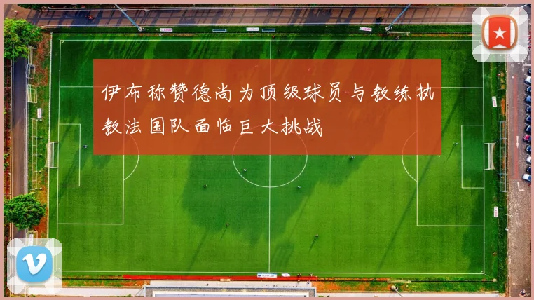 伊布称赞德尚为顶级球员与教练执教法国队面临巨大挑战