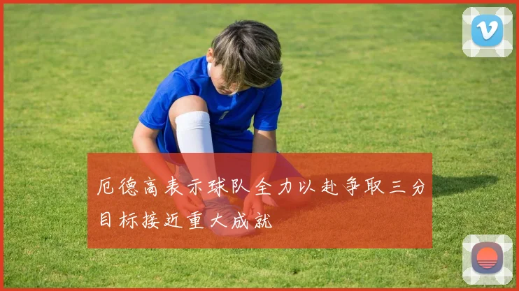 厄德高表示球队全力以赴争取三分目标接近重大成就