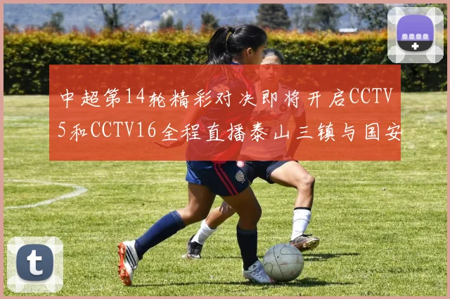 中超第14轮精彩对决即将开启CCTV5和CCTV16全程直播泰山三镇与国安河南之战