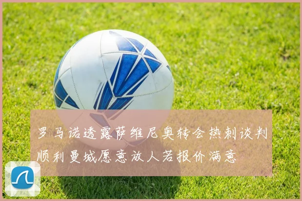 罗马诺透露萨维尼奥转会热刺谈判顺利曼城愿意放人若报价满意