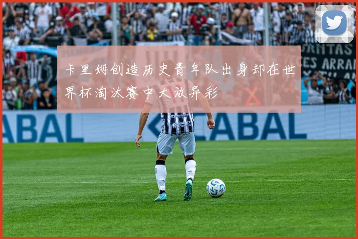 卡里姆创造历史青年队出身却在世界杯淘汰赛中大放异彩