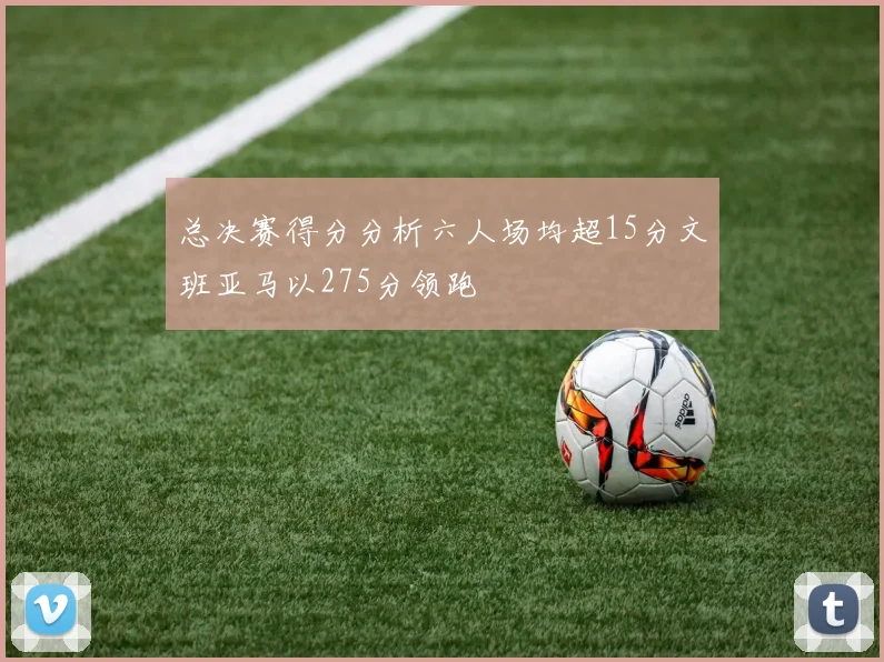 总决赛得分分析六人场均超15分文班亚马以275分领跑