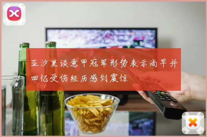 亚沙里谈意甲冠军形势表示尚早并回忆受伤经历感到震惊