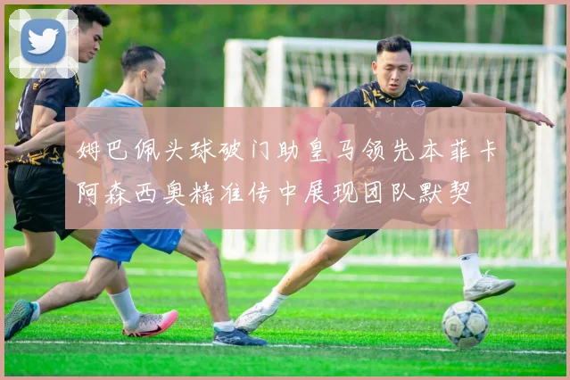 姆巴佩头球破门助皇马领先本菲卡阿森西奥精准传中展现团队默契