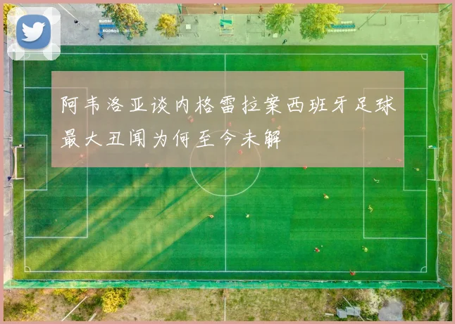 阿韦洛亚谈内格雷拉案西班牙足球最大丑闻为何至今未解