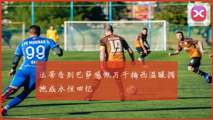 法蒂告别巴萨感慨万千梅西温暖拥抱成永恒回忆