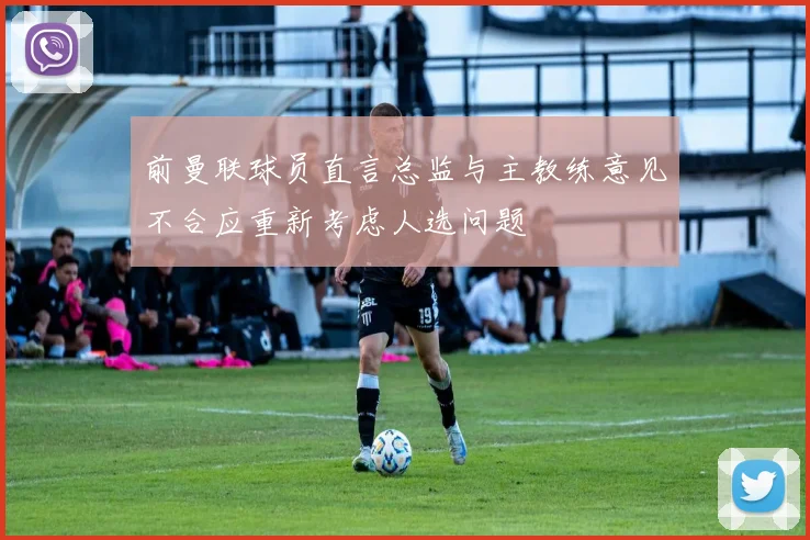 前曼联球员直言总监与主教练意见不合应重新考虑人选问题