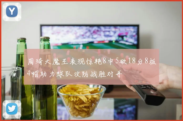周琦大魔王表现惊艳8中5砍18分8板4帽助力球队攻防战胜对手