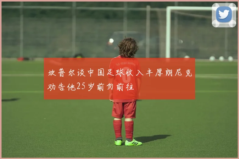坎普尔谈中国足球收入丰厚朗尼克劝告他25岁前勿前往