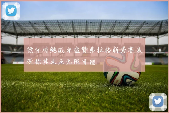 德怀特鲍威尔盛赞弗拉格新秀赛表现称其未来无限可能