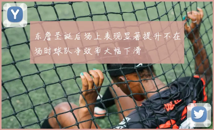 东詹圣诞后场上表现显著提升不在场时球队净效率大幅下滑