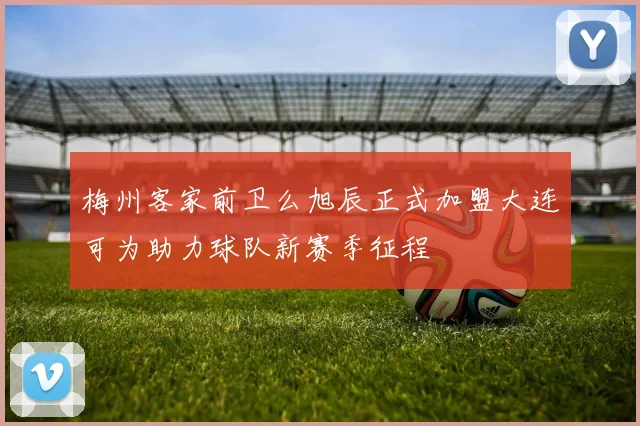梅州客家前卫么旭辰正式加盟大连可为助力球队新赛季征程