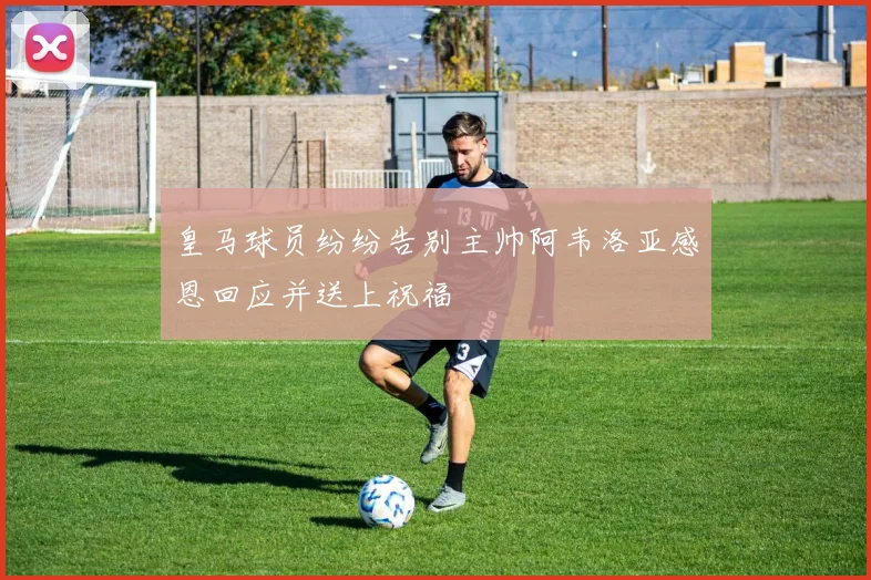 皇马球员纷纷告别主帅阿韦洛亚感恩回应并送上祝福