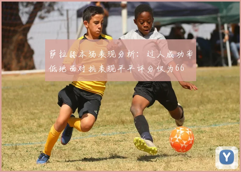 萨拉赫本场表现分析：过人成功率低地面对抗表现平平评分仅为66