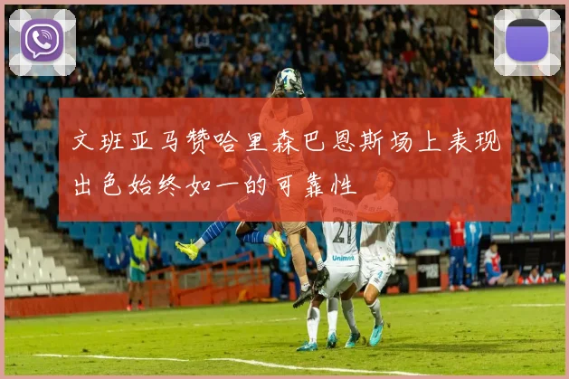 文班亚马赞哈里森巴恩斯场上表现出色始终如一的可靠性