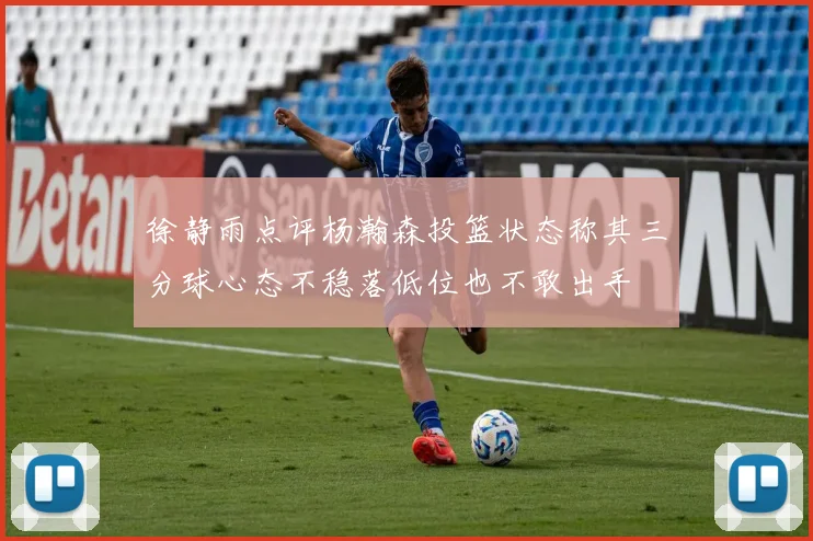 徐静雨点评杨瀚森投篮状态称其三分球心态不稳落低位也不敢出手