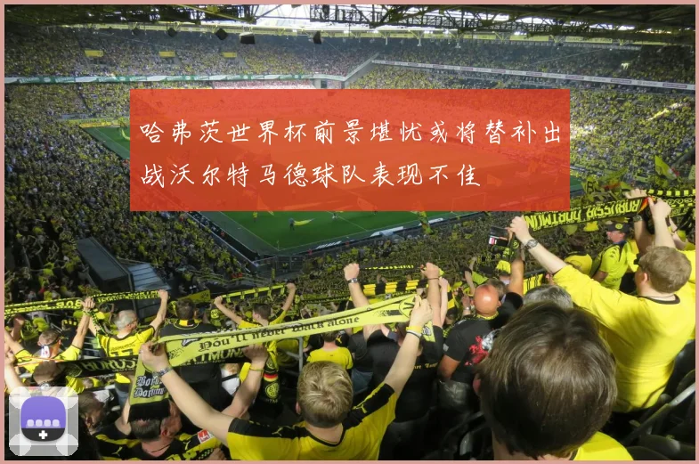 哈弗茨世界杯前景堪忧或将替补出战沃尔特马德球队表现不佳