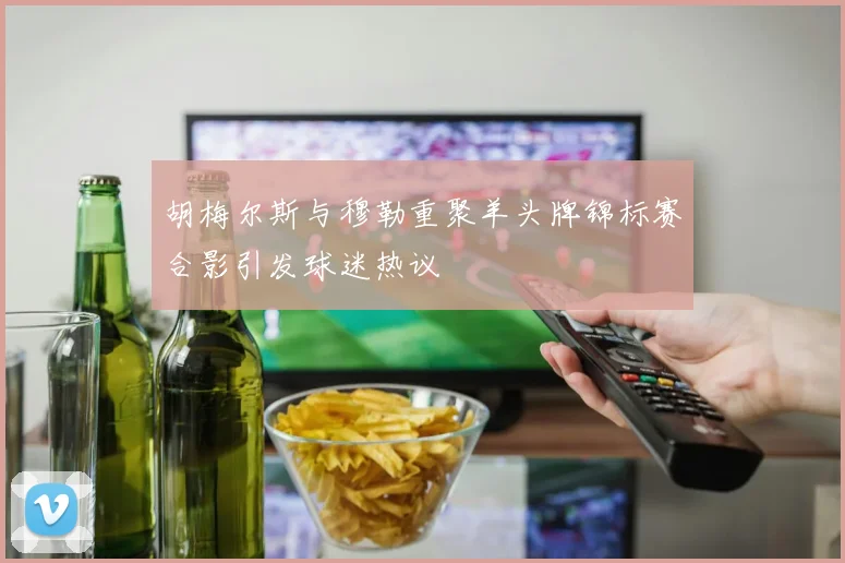 胡梅尔斯与穆勒重聚羊头牌锦标赛合影引发球迷热议