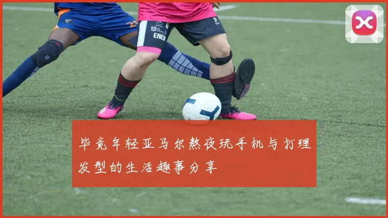 毕竟年轻亚马尔熬夜玩手机与打理发型的生活趣事分享