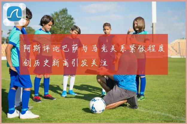阿斯评论巴萨与马竞关系紧张程度创历史新高引发关注