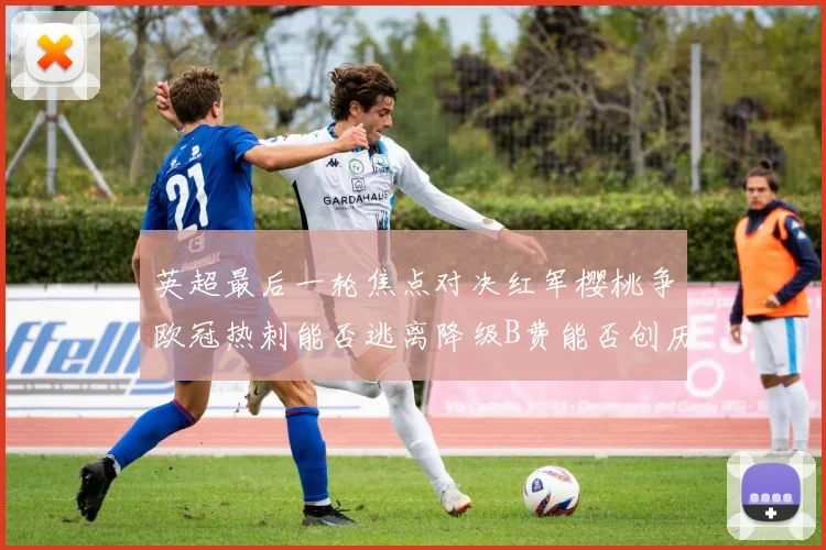 英超最后一轮焦点对决红军樱桃争欧冠热刺能否逃离降级B费能否创历史新高